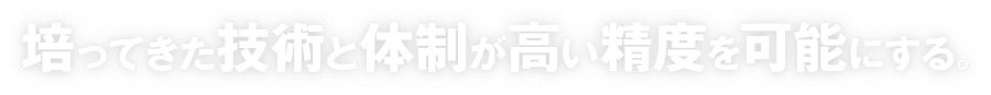 培ってきた技術と体制が高い精度を可能にする。